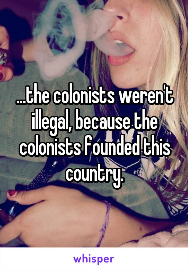 ...the colonists weren't illegal, because the colonists founded this country.