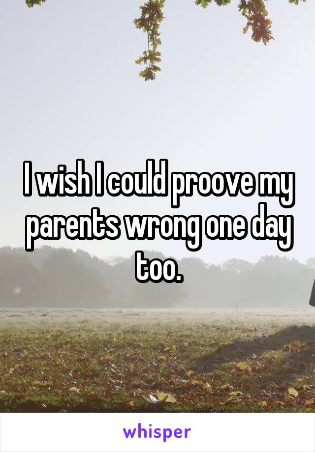 I wish I could proove my parents wrong one day too.