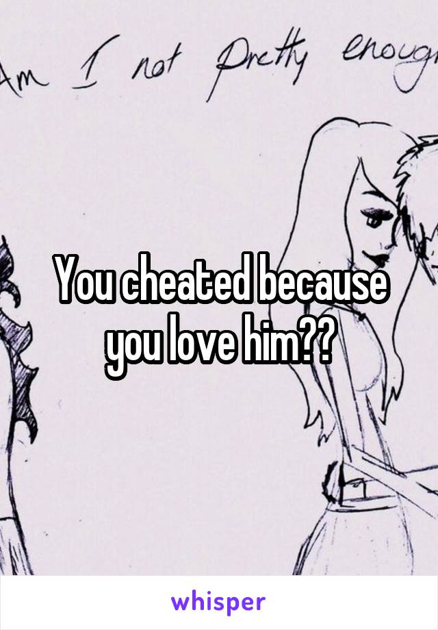 You cheated because you love him??
