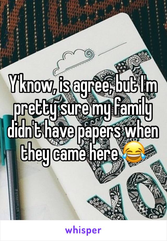 Y'know, is agree, but I'm pretty sure my family didn't have papers when they came here 😂