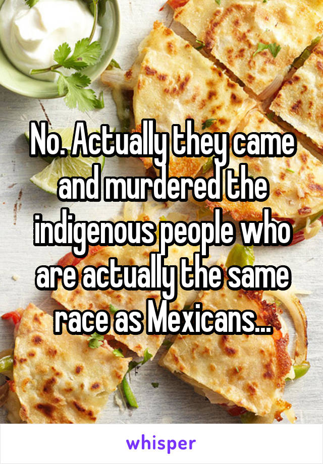 No. Actually they came and murdered the indigenous people who are actually the same race as Mexicans...