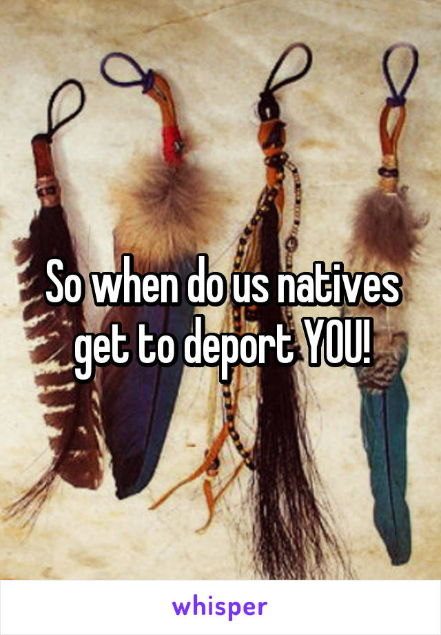 So when do us natives get to deport YOU!