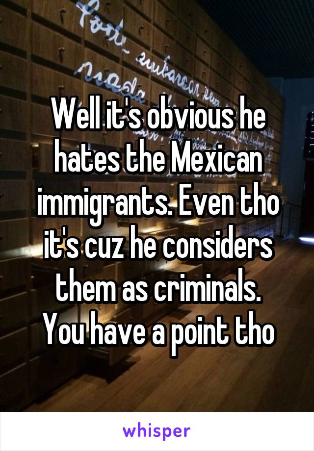 Well it's obvious he hates the Mexican immigrants. Even tho it's cuz he considers them as criminals.
You have a point tho