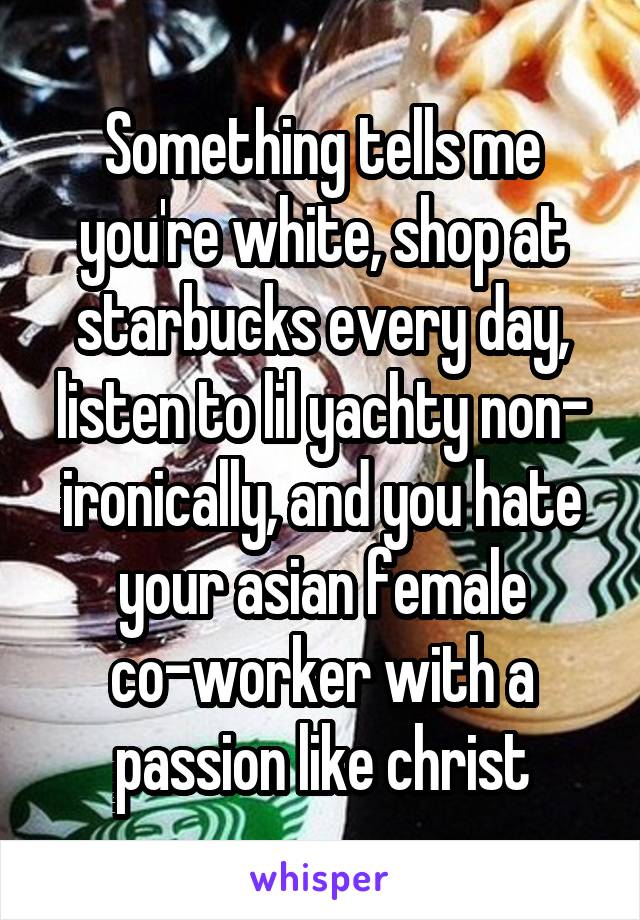 Something tells me you're white, shop at starbucks every day, listen to lil yachty non- ironically, and you hate your asian female co-worker with a passion like christ