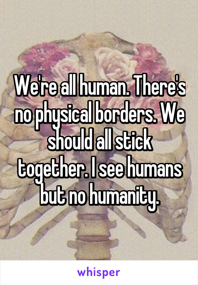 We're all human. There's no physical borders. We should all stick together. I see humans but no humanity.