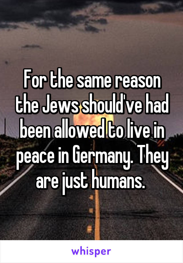 For the same reason the Jews should've had been allowed to live in peace in Germany. They are just humans. 