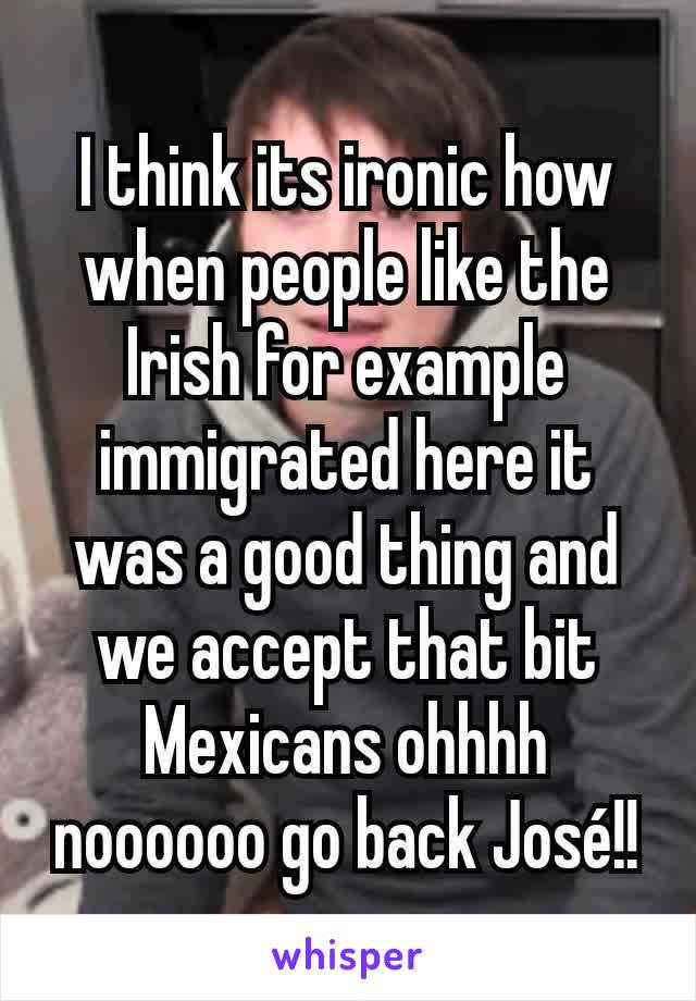 I think its ironic how when people like the Irish for example immigrated here it was a good thing and we accept that bit Mexicans ohhhh noooooo go back José!!