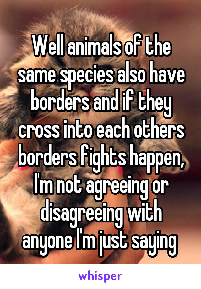 Well animals of the same species also have borders and if they cross into each others borders fights happen, I'm not agreeing or disagreeing with anyone I'm just saying 