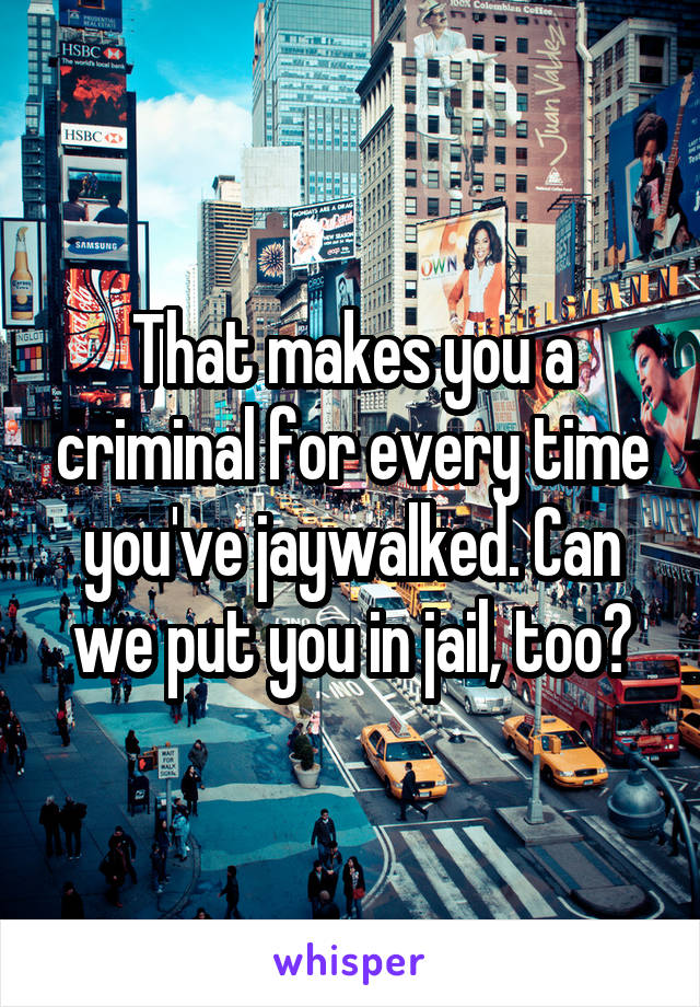 That makes you a criminal for every time you've jaywalked. Can we put you in jail, too?