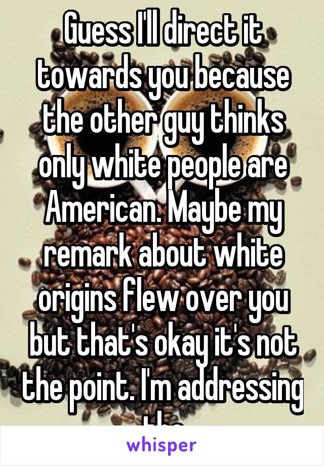 Guess I'll direct it towards you because the other guy thinks only white people are American. Maybe my remark about white origins flew over you but that's okay it's not the point. I'm addressing the