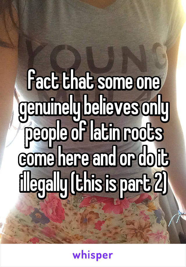 fact that some one genuinely believes only people of latin roots come here and or do it illegally (this is part 2)