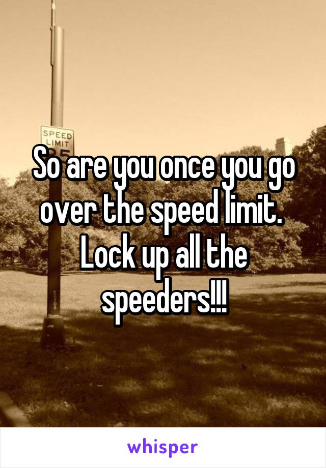 So are you once you go over the speed limit. 
Lock up all the speeders!!!