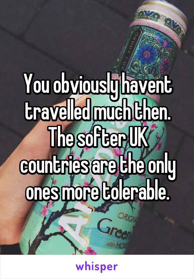 You obviously havent travelled much then. The softer UK countries are the only ones more tolerable.