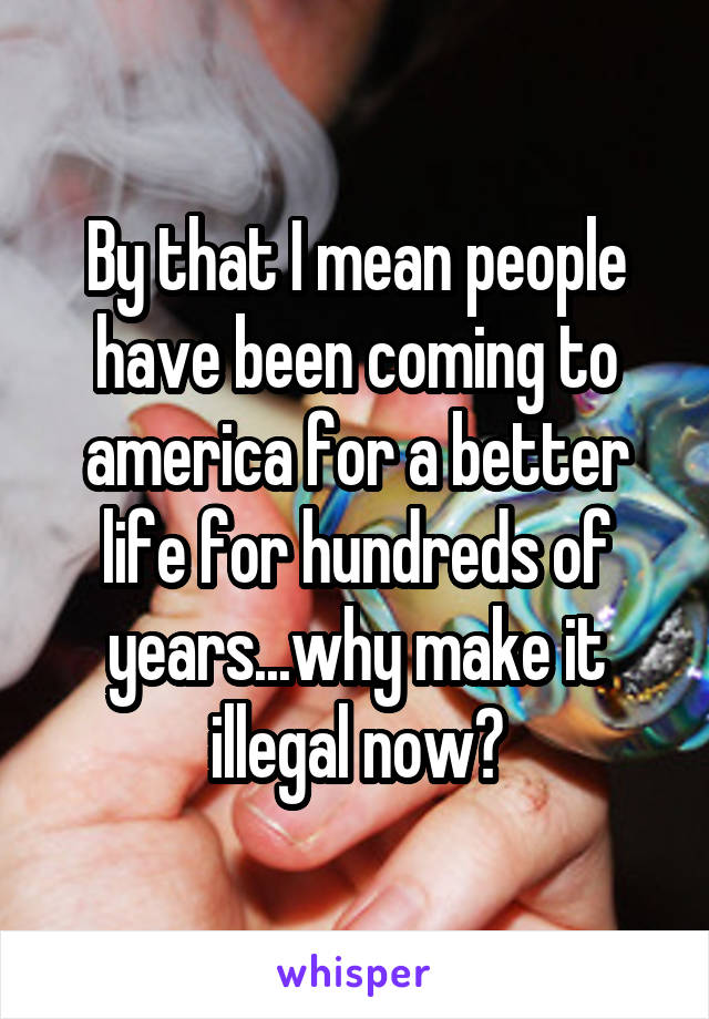 By that I mean people have been coming to america for a better life for hundreds of years...why make it illegal now?