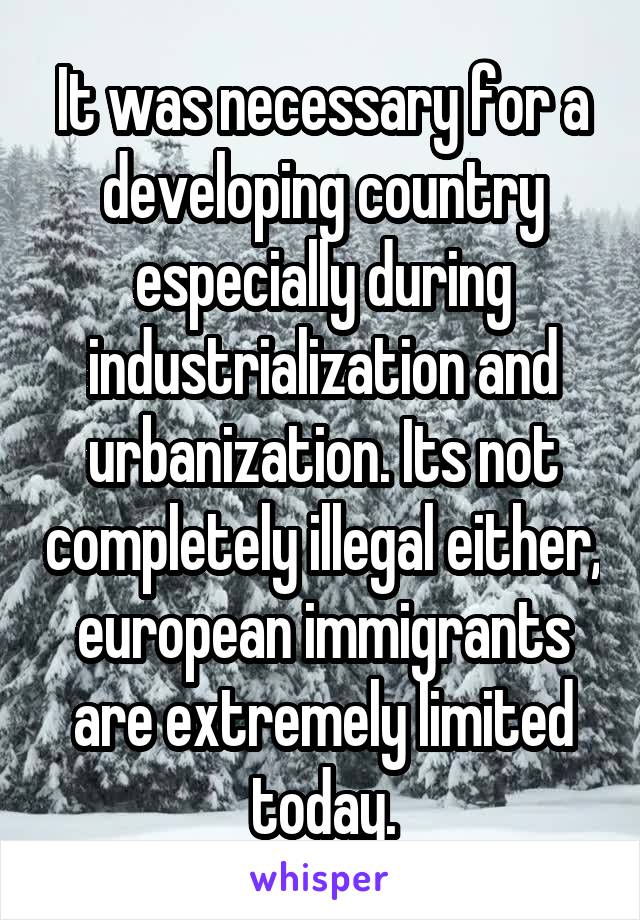 It was necessary for a developing country especially during industrialization and urbanization. Its not completely illegal either, european immigrants are extremely limited today.