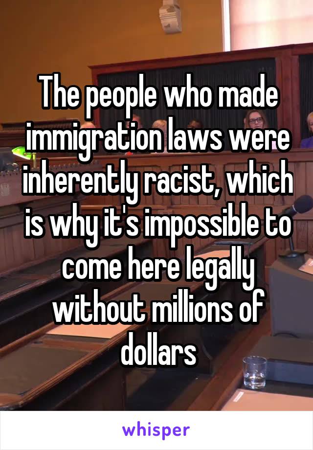 The people who made immigration laws were inherently racist, which is why it's impossible to come here legally without millions of dollars