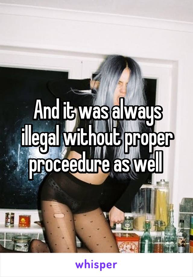 And it was always illegal without proper proceedure as well 