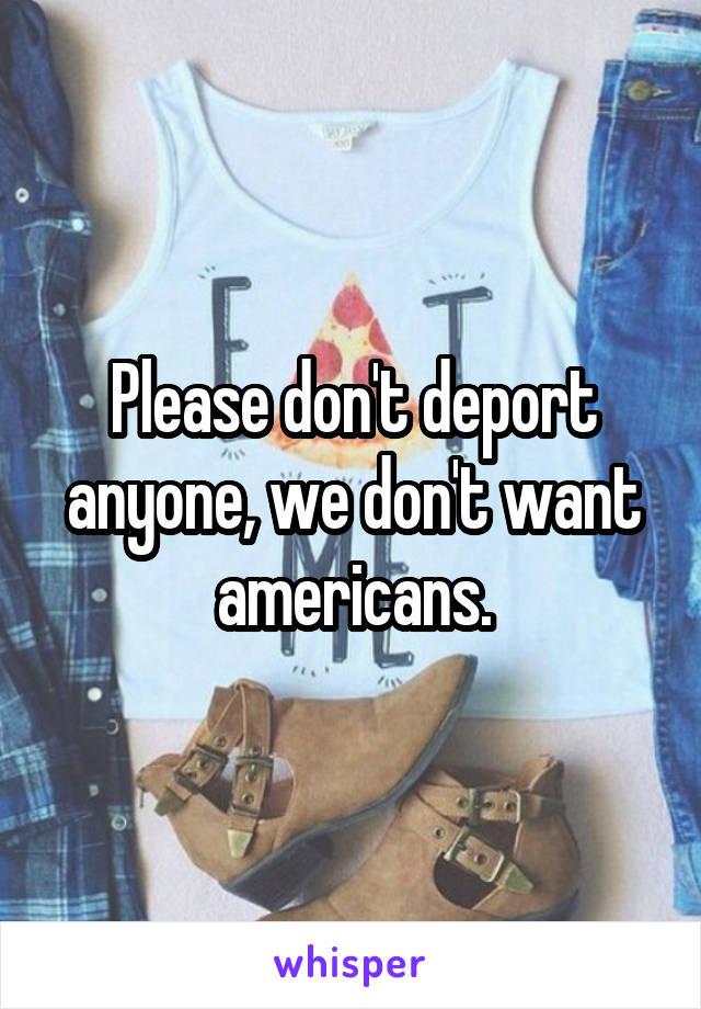 Please don't deport anyone, we don't want americans.