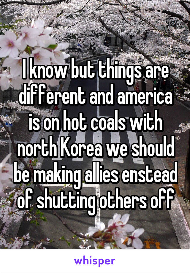 I know but things are different and america is on hot coals with north Korea we should be making allies enstead of shutting others off