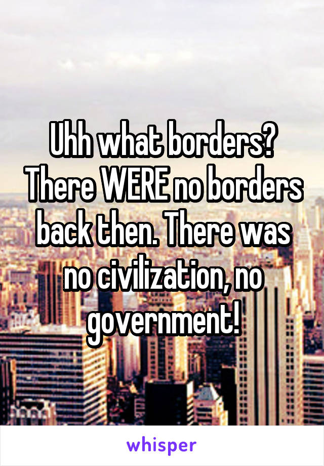 Uhh what borders? There WERE no borders back then. There was no civilization, no government!