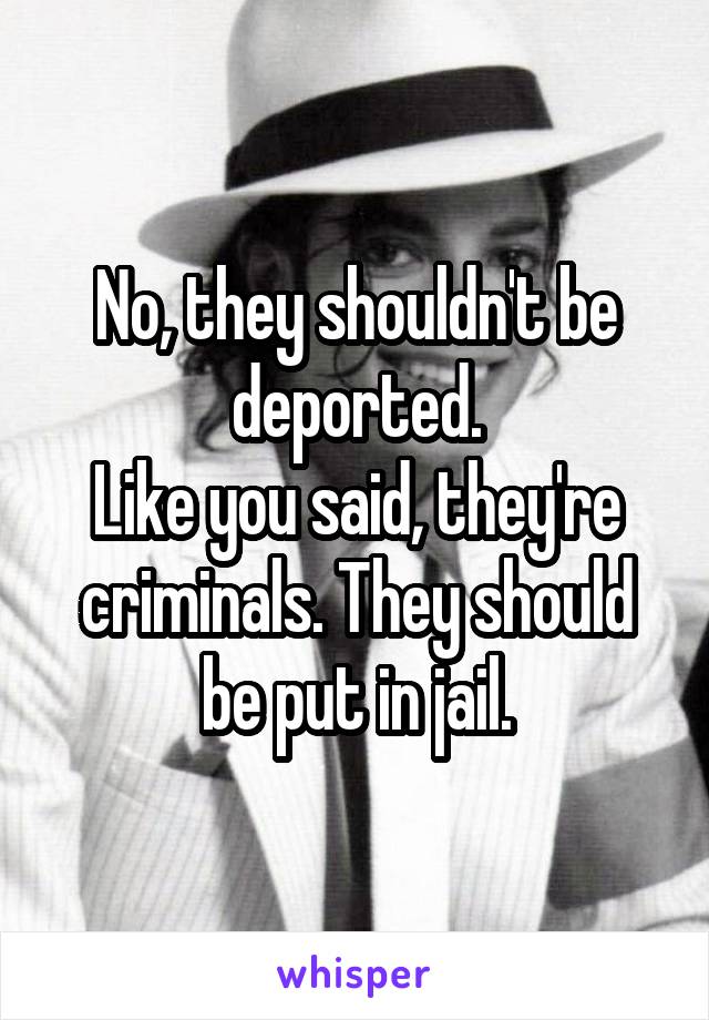 No, they shouldn't be deported.
Like you said, they're criminals. They should be put in jail.