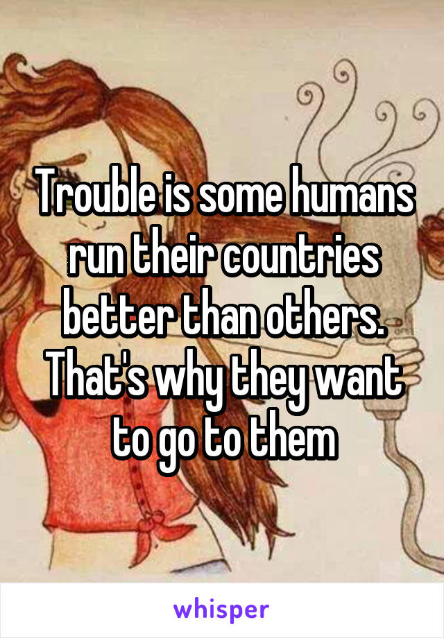 Trouble is some humans run their countries better than others.
That's why they want to go to them