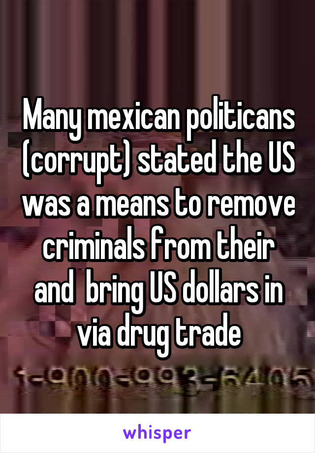 Many mexican politicans (corrupt) stated the US was a means to remove criminals from their and  bring US dollars in via drug trade