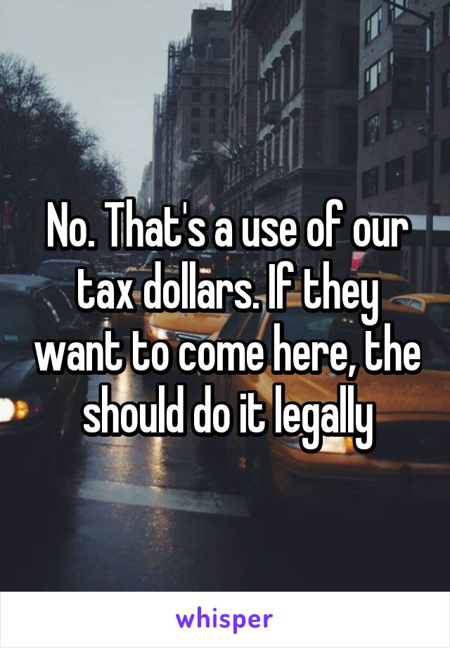 No. That's a use of our tax dollars. If they want to come here, the should do it legally