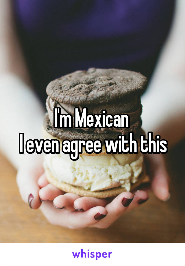 I'm Mexican 
I even agree with this