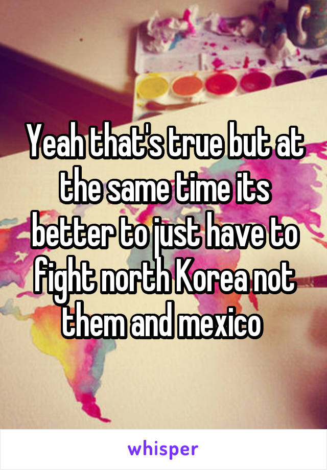 Yeah that's true but at the same time its better to just have to fight north Korea not them and mexico 