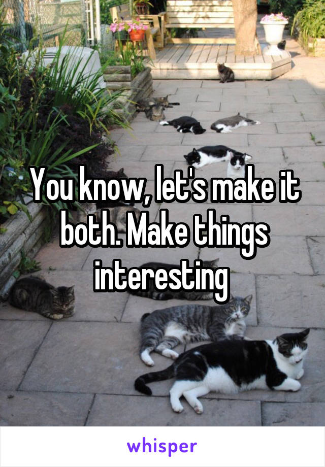 You know, let's make it both. Make things interesting 