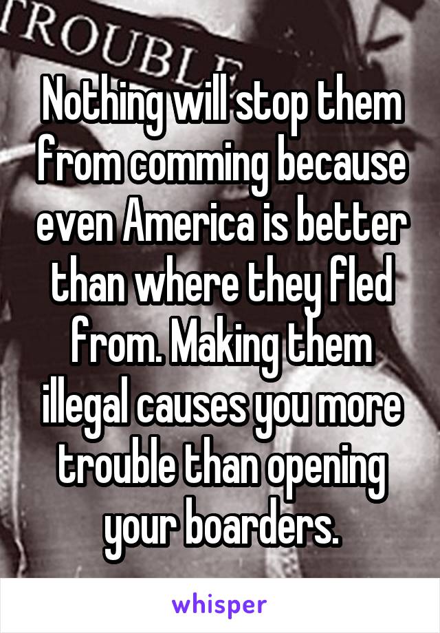 Nothing will stop them from comming because even America is better than where they fled from. Making them illegal causes you more trouble than opening your boarders.