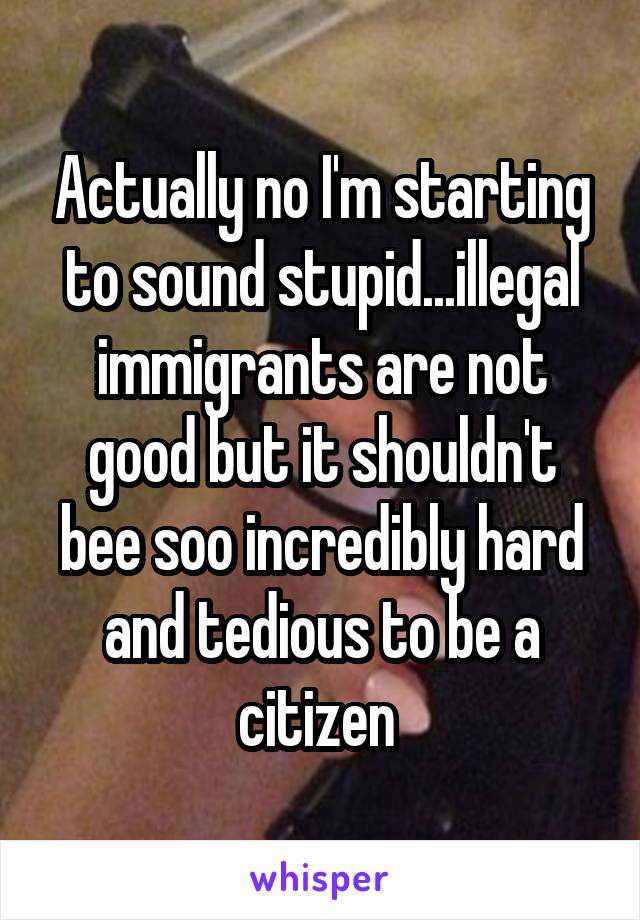 Actually no I'm starting to sound stupid...illegal immigrants are not good but it shouldn't bee soo incredibly hard and tedious to be a citizen 