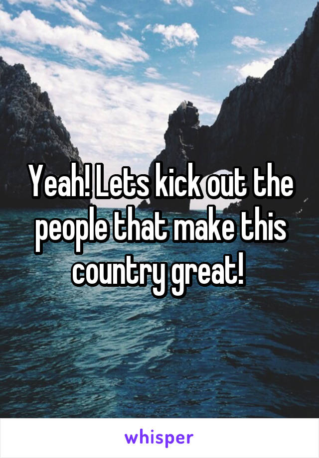 Yeah! Lets kick out the people that make this country great! 