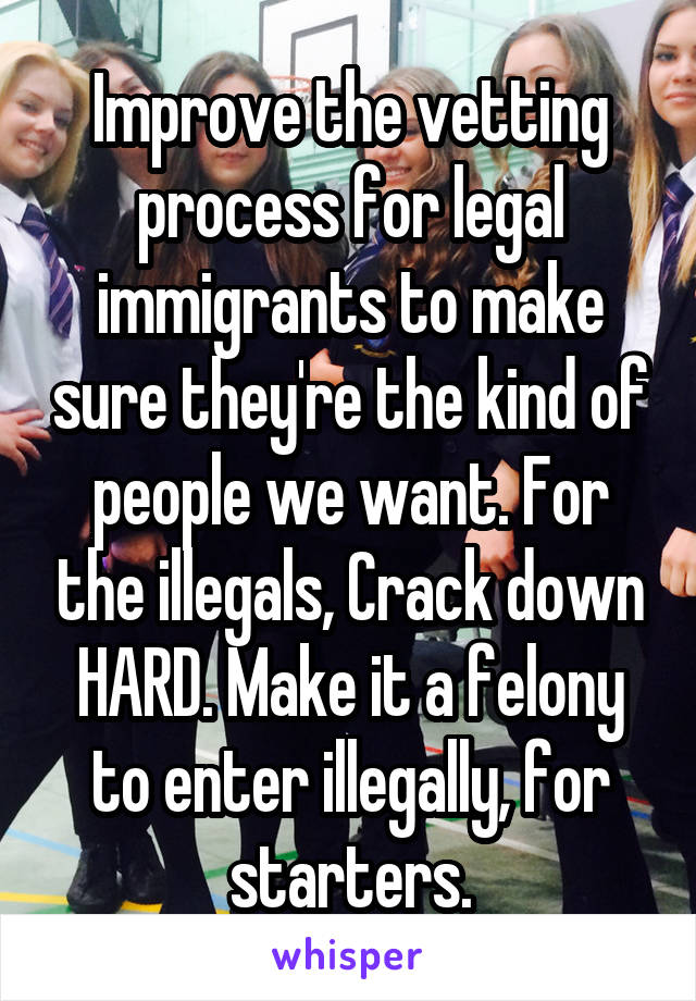 Improve the vetting process for legal immigrants to make sure they're the kind of people we want. For the illegals, Crack down HARD. Make it a felony to enter illegally, for starters.