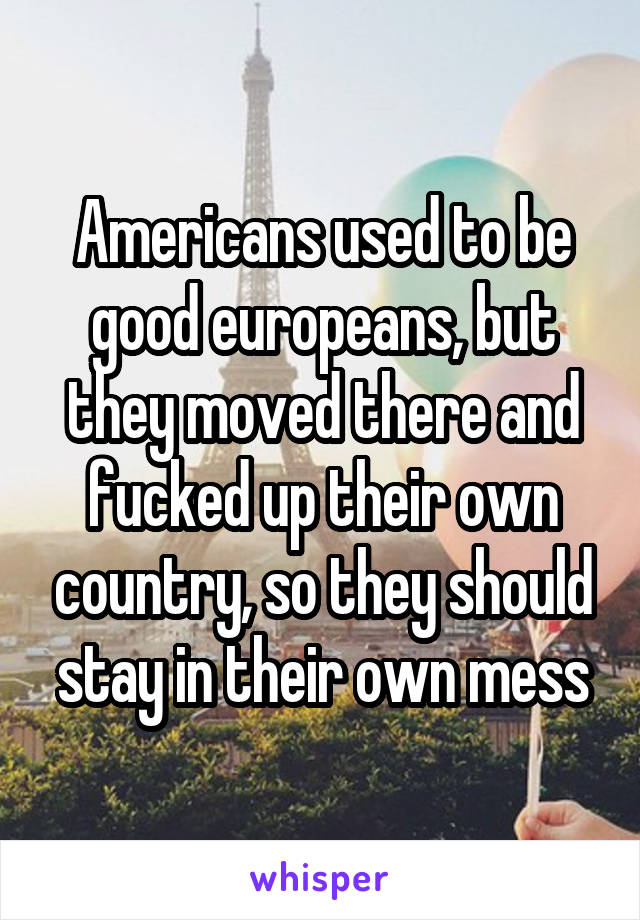 Americans used to be good europeans, but they moved there and fucked up their own country, so they should stay in their own mess