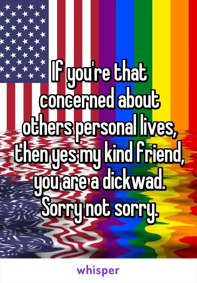 If you're that concerned about others personal lives, then yes my kind friend, you are a dickwad. Sorry not sorry.