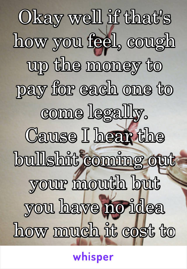 Okay well if that's how you feel, cough up the money to pay for each one to come legally.
Cause I hear the bullshit coming out your mouth but you have no idea how much it cost to come here legally.