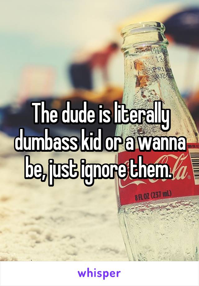 The dude is literally dumbass kid or a wanna be, just ignore them. 