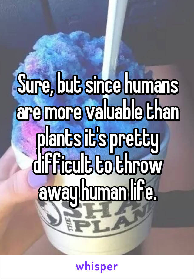 Sure, but since humans are more valuable than plants it's pretty difficult to throw away human life.