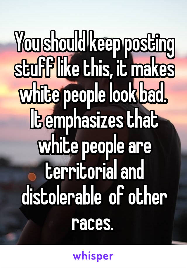 You should keep posting stuff like this, it makes white people look bad.  It emphasizes that white people are territorial and distolerable  of other races. 