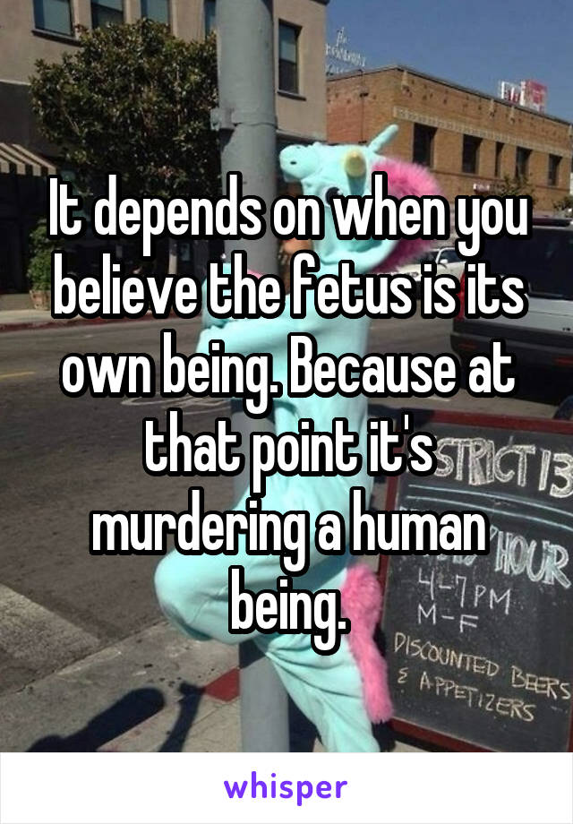 It depends on when you believe the fetus is its own being. Because at that point it's murdering a human being.