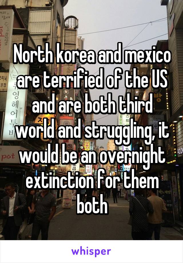 North korea and mexico are terrified of the US and are both third world and struggling, it would be an overnight extinction for them both