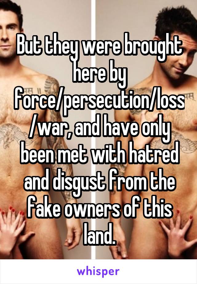 But they were brought here by force/persecution/loss/war, and have only been met with hatred and disgust from the fake owners of this land.