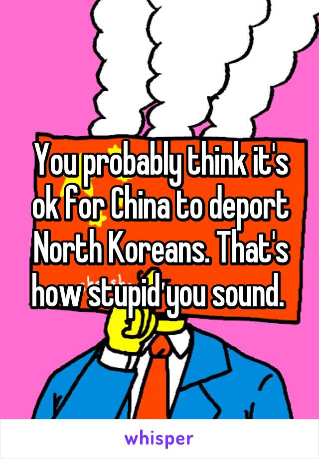 You probably think it's ok for China to deport North Koreans. That's how stupid you sound. 