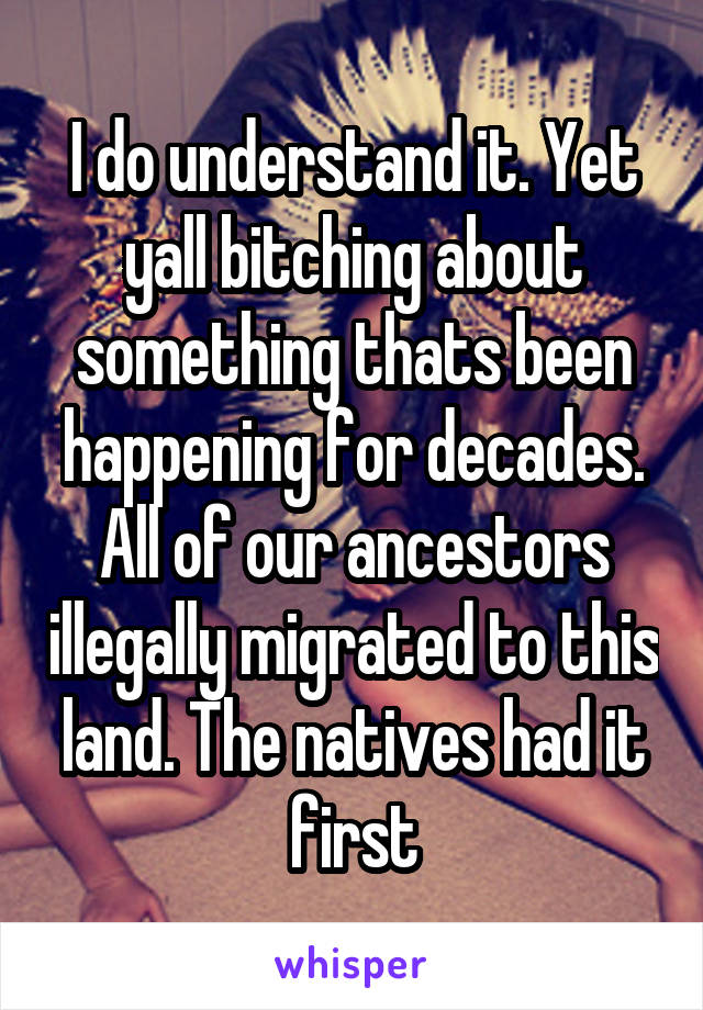 I do understand it. Yet yall bitching about something thats been happening for decades. All of our ancestors illegally migrated to this land. The natives had it first