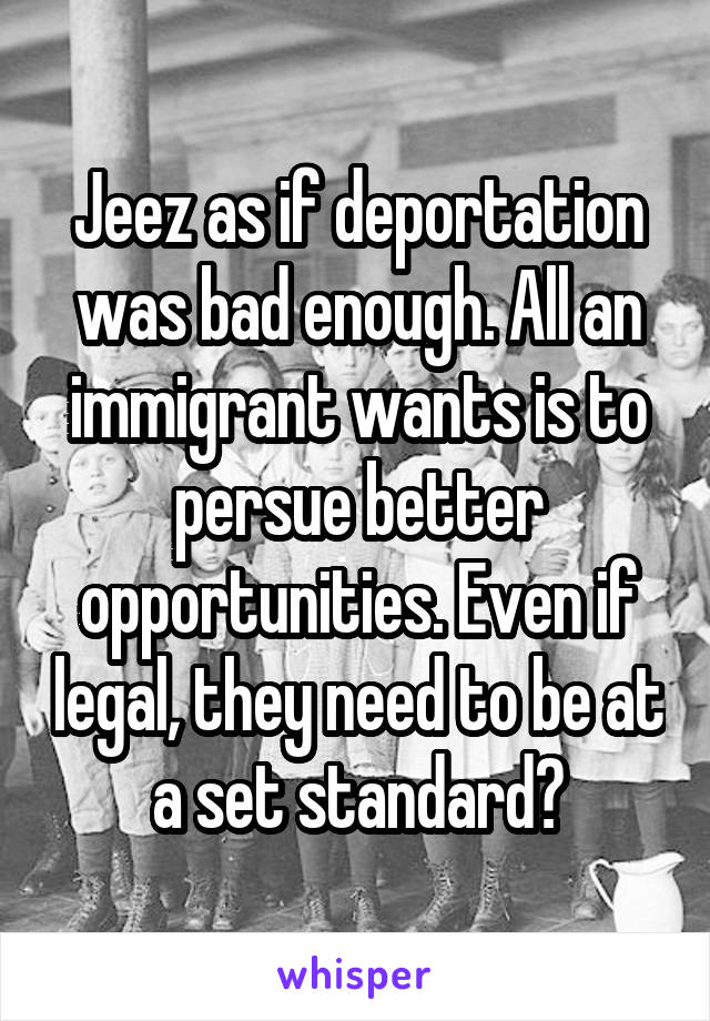 Jeez as if deportation was bad enough. All an immigrant wants is to persue better opportunities. Even if legal, they need to be at a set standard?