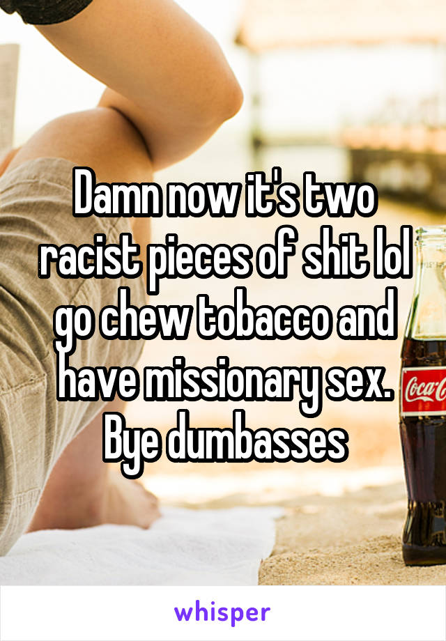 Damn now it's two racist pieces of shit lol go chew tobacco and have missionary sex. Bye dumbasses