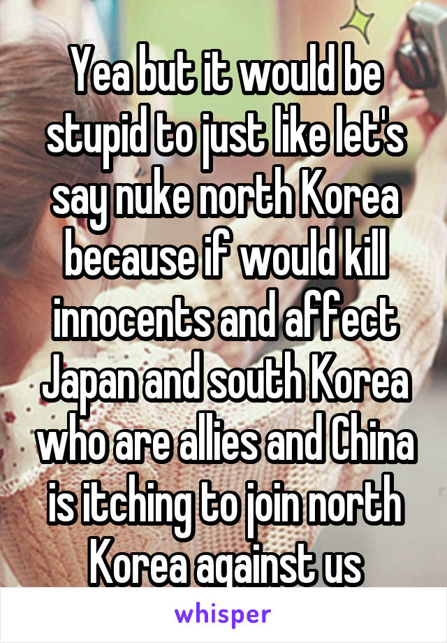 Yea but it would be stupid to just like let's say nuke north Korea because if would kill innocents and affect Japan and south Korea who are allies and China is itching to join north Korea against us