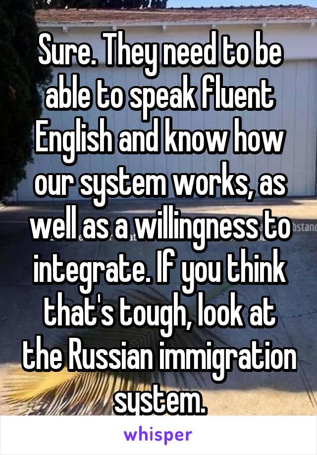 Sure. They need to be able to speak fluent English and know how our system works, as well as a willingness to integrate. If you think that's tough, look at the Russian immigration system.